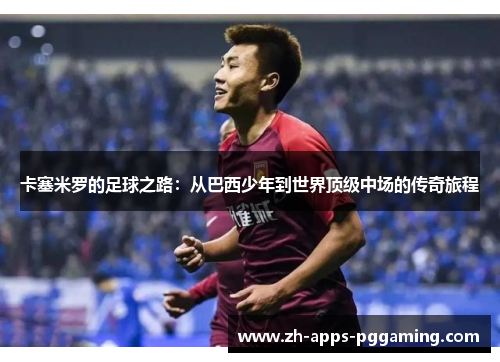 卡塞米罗的足球之路：从巴西少年到世界顶级中场的传奇旅程